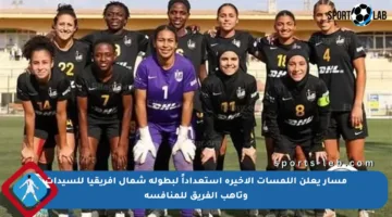 مسار يعلن اللمسات الأخيرة استعداداً لبطولة شمال إفريقيا للسيدات وتأهب الفريق للمنافسة